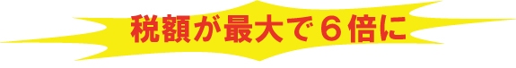 税額が最大６倍に！