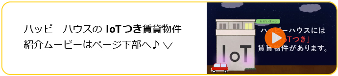 ハッピーハウスのIoTつき賃貸物件を、動画でご紹介します！ページ下部のリンクへ。