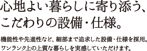 心地よい暮らしに寄り添う、こだわりの設備・仕様。機能性や先進性など、細部まで追求した設備・仕様を採用。ワンランク上の上質な暮らしを実感していただけます。