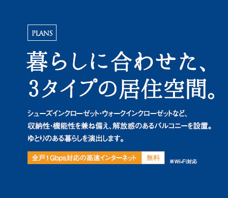 暮らしに合わせた、3タイプの居住空間。シューズインクローゼット・ウォークインクローゼットなど、収納性・機能性を兼ね備え、解放感のあるバルコニーを設置。ゆとりのある暮らしを演出します。全戸1Gbps対応の高速インターネット無料※Wi-Fi対応