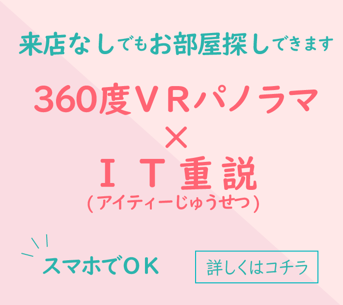 ハッピーハウスでは、「360度VRパノラマ写真」と「ＩＴ重説」を利用して来店なしでお部屋探しが可能です。詳細はこちら。