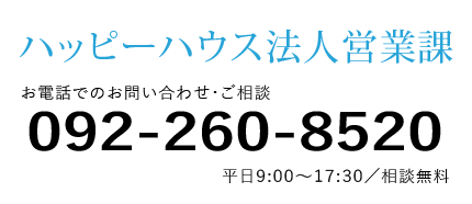 ハッピーハウス法人営業課 お電話でのお問い合わせ・ご相談 092-260-8520 平日9:00～17:00 相談無料