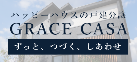 「ずっと、つづく、しあわせ。」ハッピーハウスが提案する戸建分譲【GRACE CASA　グレイスカーサ】自慢したくなるような住まいを、納得の低価格で。グレイスカーサが目指すのは、子育てファミリーが幸せになる住宅です。詳しくはこちら。