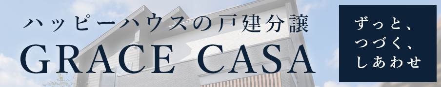 「ずっと、つづく、しあわせ。」ハッピーハウスが提案する戸建分譲【GRACE CASA　グレイスカーサ】自慢したくなるような住まいを、納得の低価格で。グレイスカーサが目指すのは、子育てファミリーが幸せになる住宅です。詳しくはこちら。