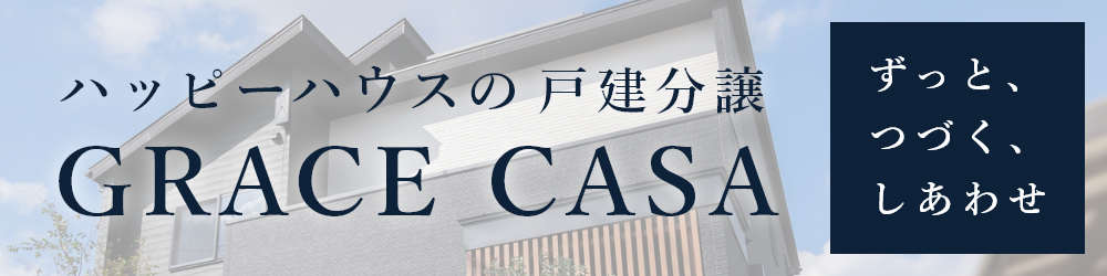 「ずっと、つづく、しあわせ。」ハッピーハウスが提案する戸建分譲【GRACE CASA　グレイスカーサ】自慢したくなるような住まいを、納得の低価格で。グレイスカーサが目指すのは、子育てファミリーが幸せになる住宅です。詳しくはこちら。