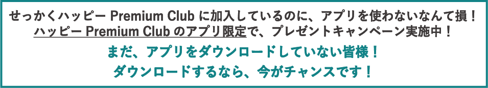 せっかくハッピーPremium Clubに加入しているのに、アプリを使わないなんて損！ハッピーPremium Clubのアプリ限定で、プレゼントキャンペーン実施中！まだ、アプリをダウンロードしていない皆様！ダウンロードするなら、今がチャンスです！