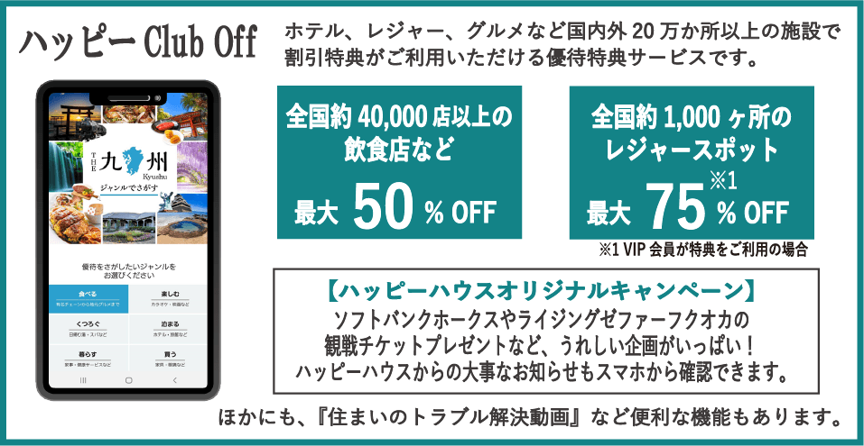 ハッピーClub Off　ホテル、レジャー、グルメなど国内外20万か所以上の施設で割引特典がご利用いただける優待特典サービスです。全国約40,000店以上の飲食店など 最大50％OFF　全国約1,000ヶ所のレジャースポット 最大75％OFF ※VIP会員が特典をご利用の場合　【ハッピーハウスオリジナルキャンペーン】ソフトバンクホークスやライジングゼファーフクオカの観戦チケットプレゼントなど、うれしい企画がいっぱい！ハッピーハウスからの大事なお知らせもスマホから確認できます。ほかにも、『住まいのトラブル解決動画』など便利な機能もあります。