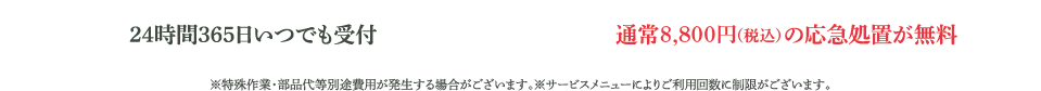 24時間365日いつでも受付。通常8,000円（税別）の応急処置。※特殊作業・部品代等別途費用が発生する場合がございます。※サービスメニューによりご利用回数に制限がございます。