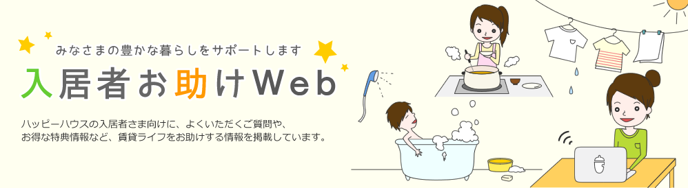 みなさまの豊かな暮らしをサポートします 入居者お助けWeb ハッピーハウスの入居者さま向けに、よくいただく質問や、お得な特典情報など、賃貸ライフをお助けする情報を掲載しています。