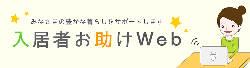 みなさまの豊かな暮らしをサポートします 入居者お助けWeb ハッピーハウスの入居者さま向けに、よくいただく質問や、お得な特典情報など、賃貸ライフをお助けする情報を掲載しています。